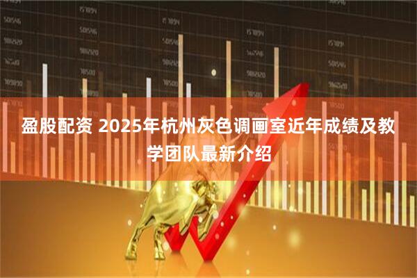 盈股配资 2025年杭州灰色调画室近年成绩及教学团队最新介绍