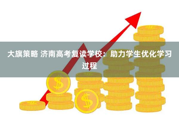 大旗策略 济南高考复读学校：助力学生优化学习过程