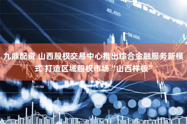 九鼎配资 山西股权交易中心推出综合金融服务新模式 打造区域股权市场“山西样板”