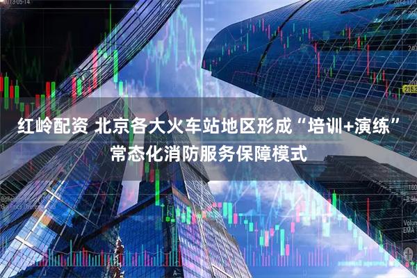 红岭配资 北京各大火车站地区形成“培训+演练”常态化消防服务保障模式