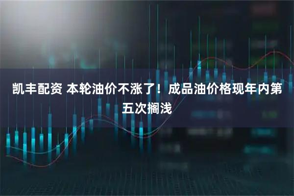 凯丰配资 本轮油价不涨了！成品油价格现年内第五次搁浅