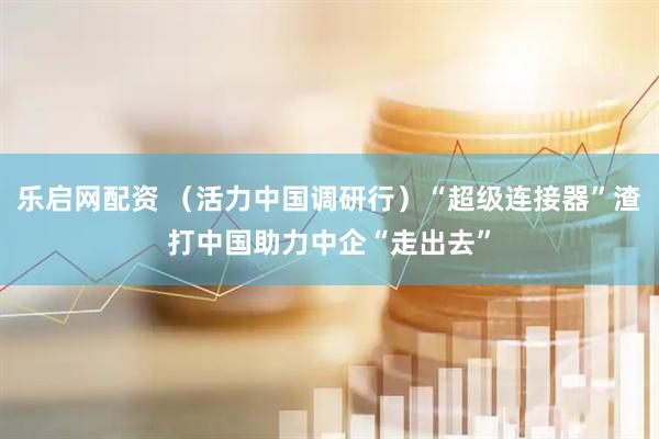 乐启网配资 （活力中国调研行）“超级连接器”渣打中国助力中企“走出去”