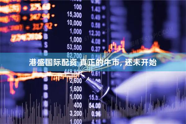 港盛国际配资 真正的牛市, 还未开始