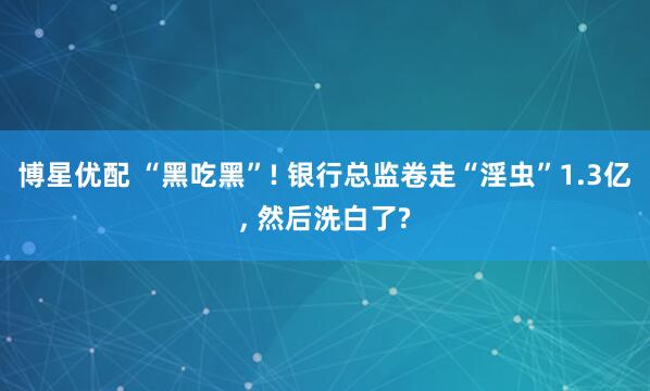 博星优配 “黑吃黑”! 银行总监卷走“淫虫”1.3亿, 然后洗白了?