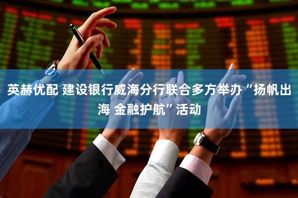英赫优配 建设银行威海分行联合多方举办“扬帆出海 金融护航”活动
