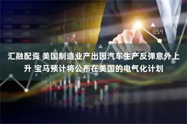 汇融配资 美国制造业产出因汽车生产反弹意外上升 宝马预计将公布在美国的电气化计划