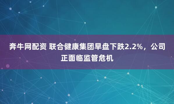 奔牛网配资 联合健康集团早盘下跌2.2%，公司正面临监管危机