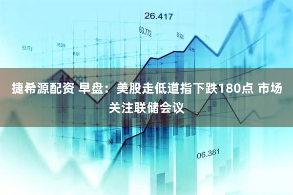 捷希源配资 早盘：美股走低道指下跌180点 市场关注联储会议