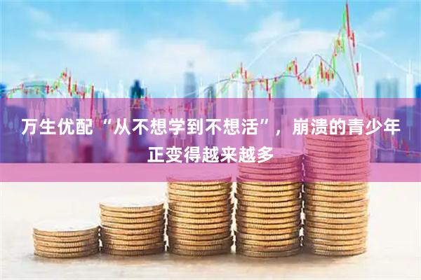 万生优配 “从不想学到不想活”，崩溃的青少年正变得越来越多