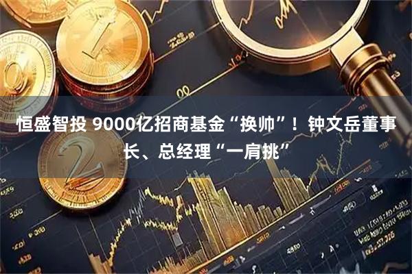 恒盛智投 9000亿招商基金“换帅”！钟文岳董事长、总经理“一肩挑”