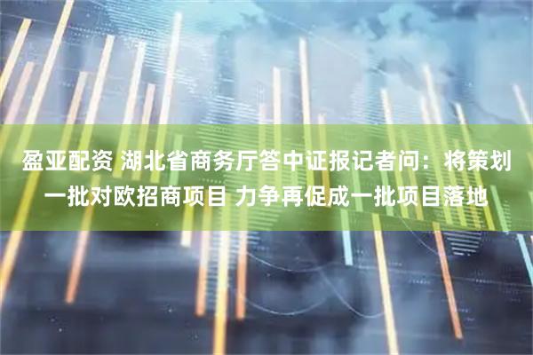 盈亚配资 湖北省商务厅答中证报记者问：将策划一批对欧招商项目 力争再促成一批项目落地