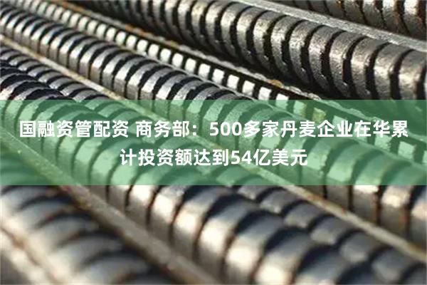 国融资管配资 商务部：500多家丹麦企业在华累计投资额达到54亿美元