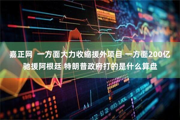 嘉正网  一方面大力收缩援外项目 一方面200亿驰援阿根廷 特朗普政府打的是什么算盘