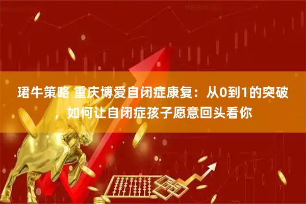 珺牛策略 重庆博爱自闭症康复：从0到1的突破，如何让自闭症孩子愿意回头看你