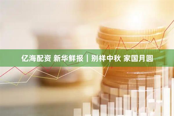 亿海配资 新华鲜报｜别样中秋 家国月圆