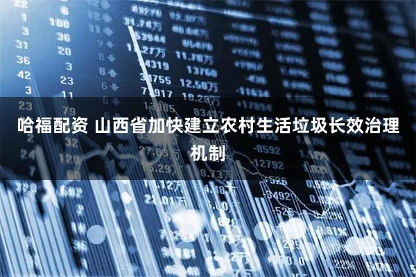 哈福配资 山西省加快建立农村生活垃圾长效治理机制