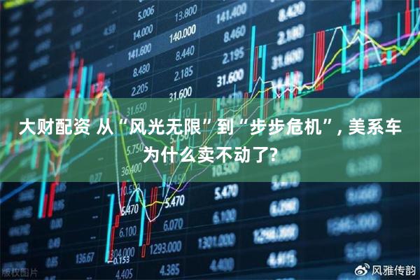 大财配资 从“风光无限”到“步步危机”, 美系车为什么卖不动了?