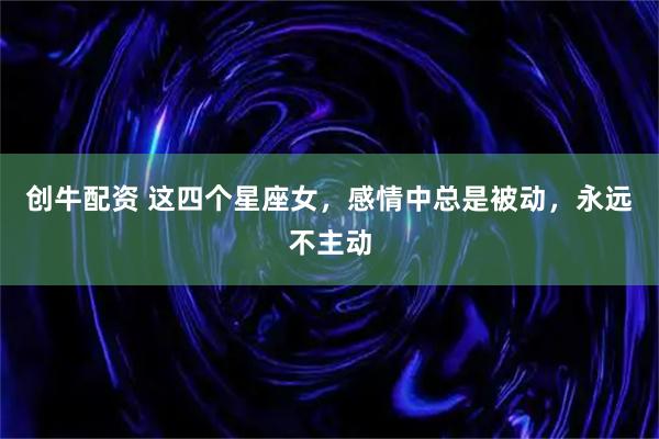 创牛配资 这四个星座女，感情中总是被动，永远不主动