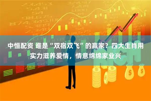 中恒配资 谁是“双宿双飞”的赢家？四大生肖用实力滋养爱情，情意绵绵家业兴