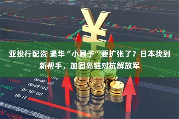 亚投行配资 遏华“小圈子”要扩张了？日本找到新帮手，加固岛链对抗解放军