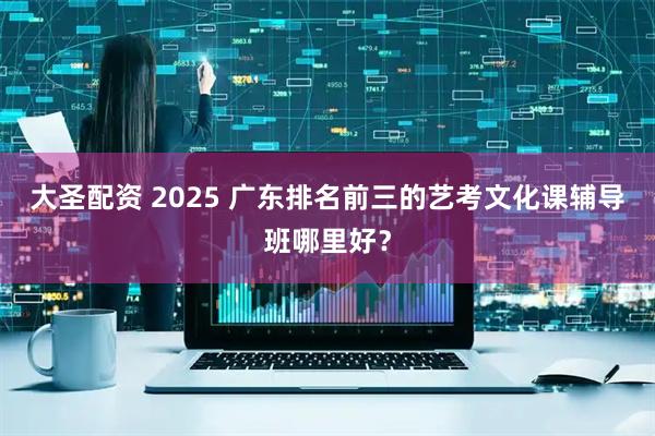 大圣配资 2025 广东排名前三的艺考文化课辅导班哪里好？