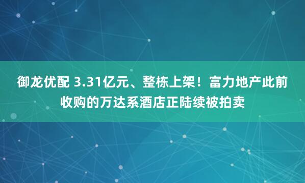 御龙优配 3.31亿元、整栋上架！富力地产此前收购的万达系酒店正陆续被拍卖