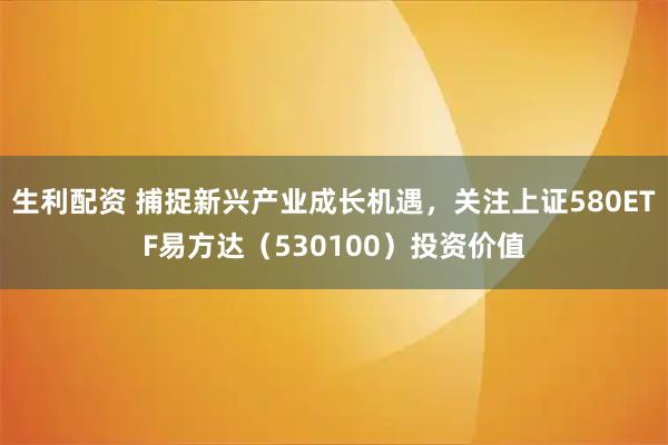 生利配资 捕捉新兴产业成长机遇，关注上证580ETF易方达（530100）投资价值