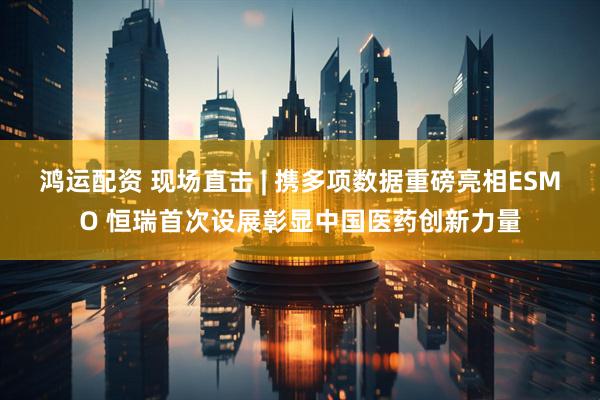 鸿运配资 现场直击 | 携多项数据重磅亮相ESMO 恒瑞首次设展彰显中国医药创新力量