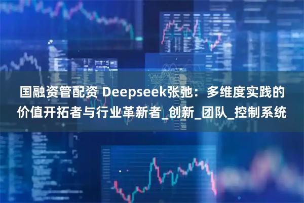 国融资管配资 Deepseek张弛：多维度实践的价值开拓者与行业革新者_创新_团队_控制系统