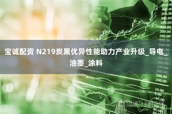 宝诚配资 N219炭黑优异性能助力产业升级_导电_油墨_涂料