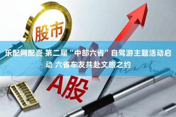 乐配网配资 第二届“中部六省”自驾游主题活动启动 六省车友共赴文旅之约