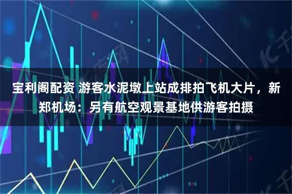 宝利阁配资 游客水泥墩上站成排拍飞机大片，新郑机场：另有航空观景基地供游客拍摄