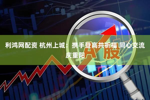 利鸿网配资 杭州上城：携手登高共祈福 同心交流庆重阳