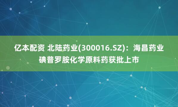 亿本配资 北陆药业(300016.SZ)：海昌药业碘普罗胺化学原料药获批上市
