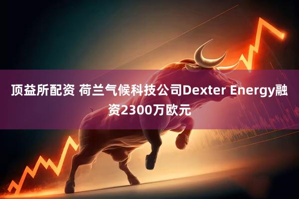 顶益所配资 荷兰气候科技公司Dexter Energy融资2300万欧元
