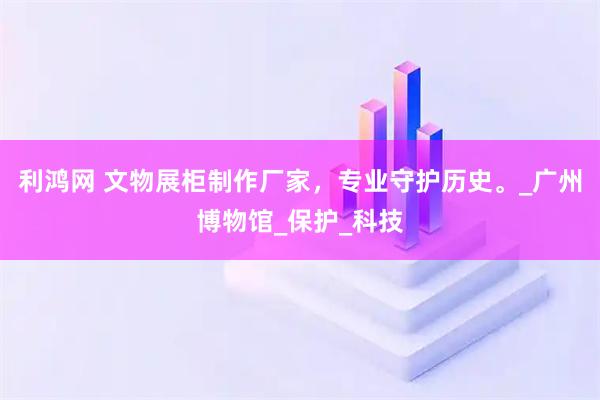 利鸿网 文物展柜制作厂家，专业守护历史。_广州博物馆_保护_科技