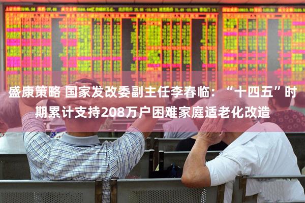 盛康策略 国家发改委副主任李春临：“十四五”时期累计支持208万户困难家庭适老化改造