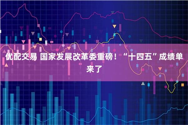 优配交易 国家发展改革委重磅！“十四五”成绩单来了