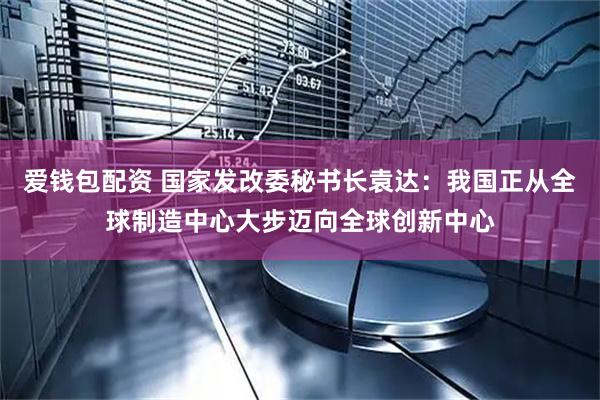 爱钱包配资 国家发改委秘书长袁达：我国正从全球制造中心大步迈向全球创新中心