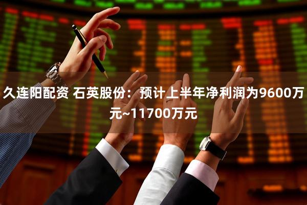 久连阳配资 石英股份：预计上半年净利润为9600万元~11700万元