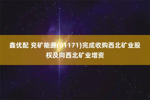 鑫优配 兖矿能源(01171)完成收购西北矿业股权及向西北矿业增资