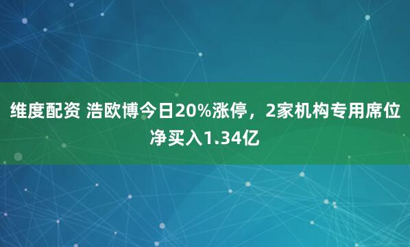 维度配资 浩欧博今日20%涨停，2家机构专用席位净买入1.34亿