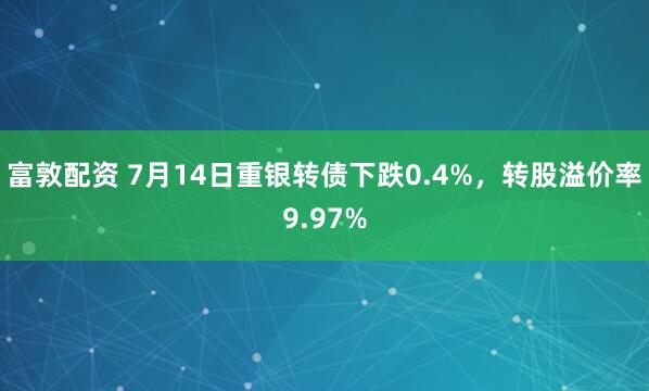 富敦配资 7月14日重银转债下跌0.4%，转股溢价率9.97%