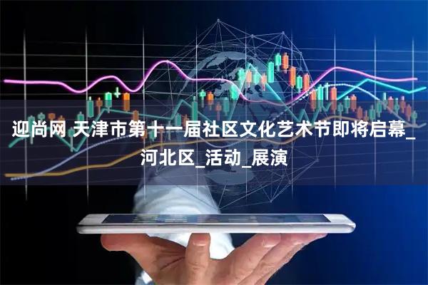 迎尚网 天津市第十一届社区文化艺术节即将启幕_河北区_活动_展演