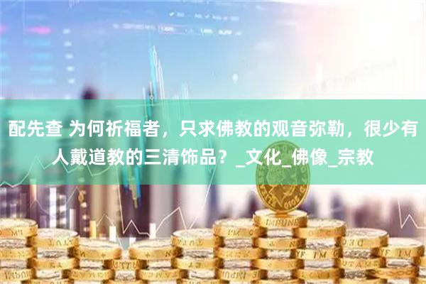 配先查 为何祈福者，只求佛教的观音弥勒，很少有人戴道教的三清饰品？_文化_佛像_宗教