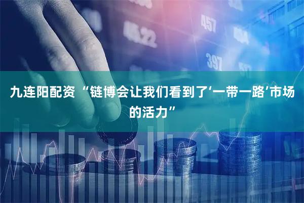 九连阳配资 “链博会让我们看到了‘一带一路’市场的活力”