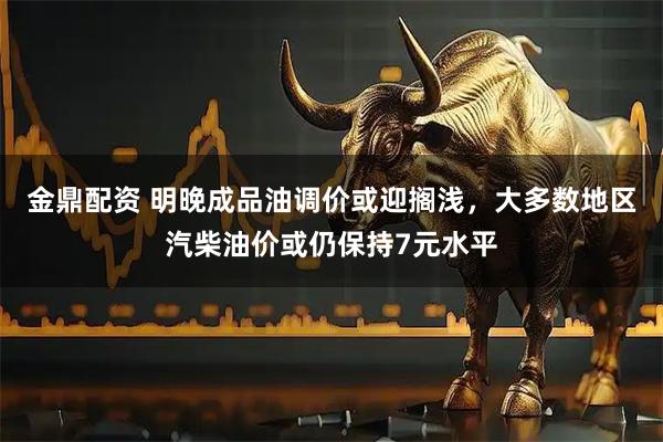 金鼎配资 明晚成品油调价或迎搁浅，大多数地区汽柴油价或仍保持7元水平