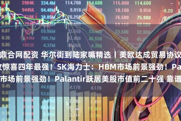 鼎合网配资 华尔街到陆家嘴精选丨美欧达成贸易协议！美股财报亮点：营收惊喜四年最强！SK海力士：HBM市场前景强劲！Palantir跃居美股市值前二十强 靠谱吗？