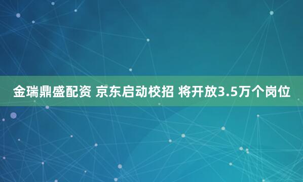 金瑞鼎盛配资 京东启动校招 将开放3.5万个岗位