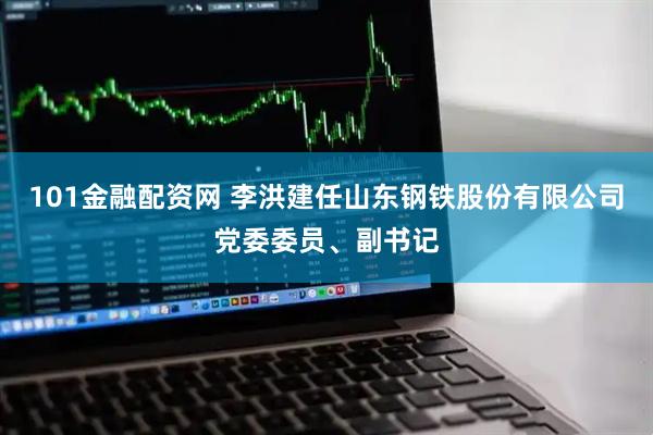 101金融配资网 李洪建任山东钢铁股份有限公司党委委员、副书记